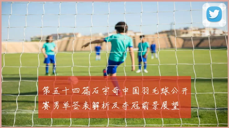 第五十四篇石宇奇中国羽毛球公开赛男单签表解析及夺冠前景展望