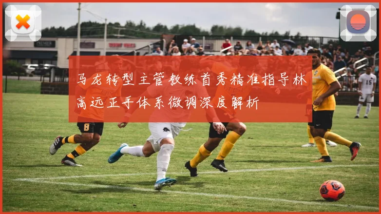马龙转型主管教练首秀精准指导林高远正手体系微调深度解析
