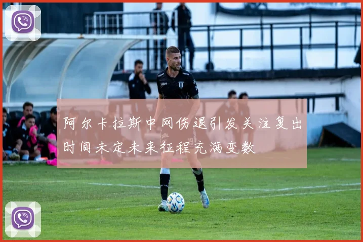 阿尔卡拉斯中网伤退引发关注复出时间未定未来征程充满变数