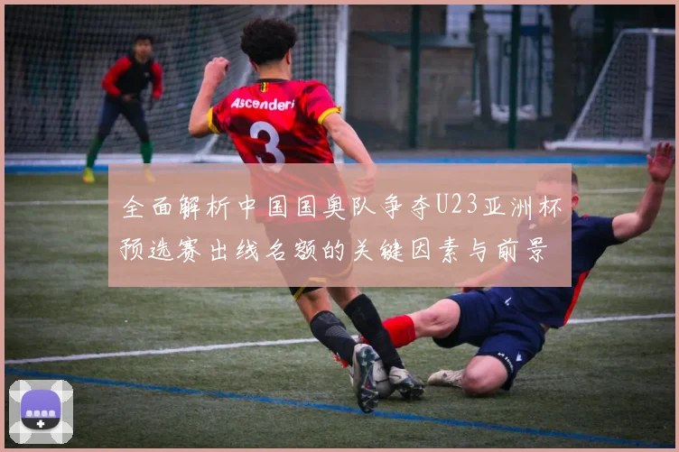 全面解析中国国奥队争夺U23亚洲杯预选赛出线名额的关键因素与前景展望