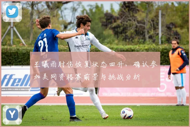 王曦雨肘伤恢复状态回升，确认参加美网资格赛前景与挑战分析