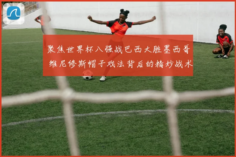 聚焦世界杯八强战巴西大胜墨西哥 维尼修斯帽子戏法背后的精妙战术剖析