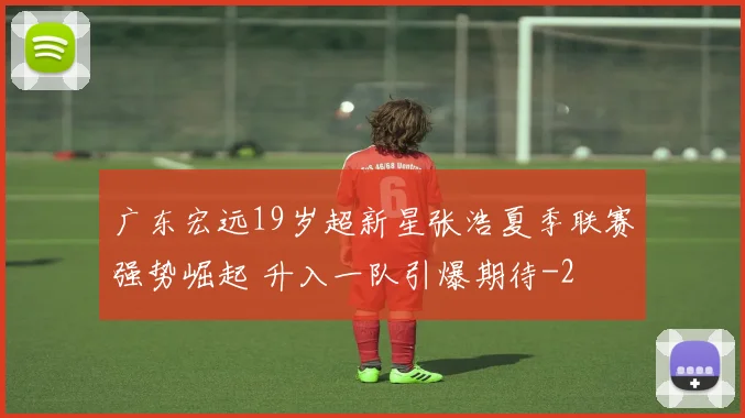 广东宏远19岁超新星张浩夏季联赛强势崛起 升入一队引爆期待