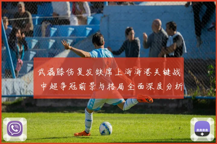 武磊膝伤复发缺席上海海港关键战 中超争冠前景与格局全面深度分析
