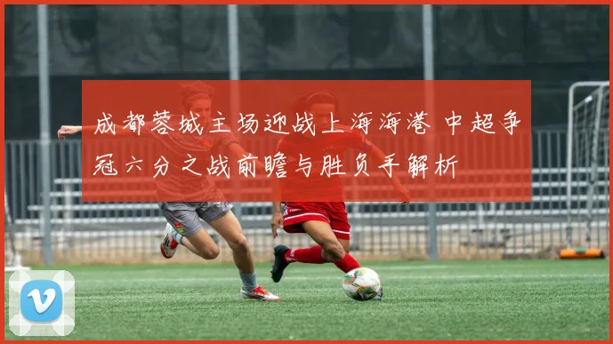 成都蓉城主场迎战上海海港 中超争冠六分之战前瞻与胜负手解析