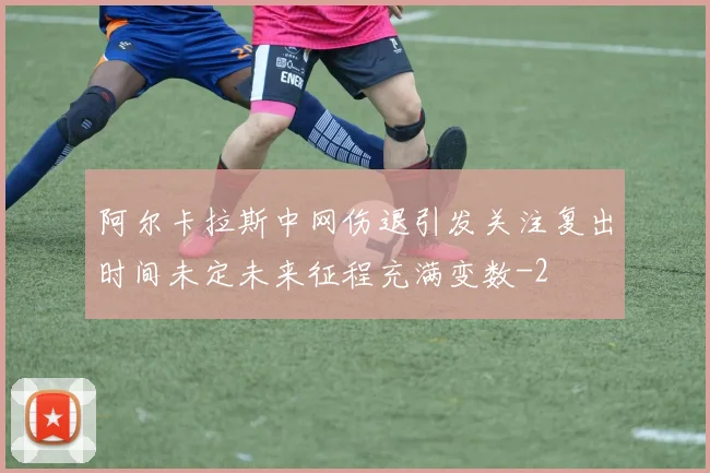 阿尔卡拉斯中网伤退引发关注复出时间未定未来征程充满变数