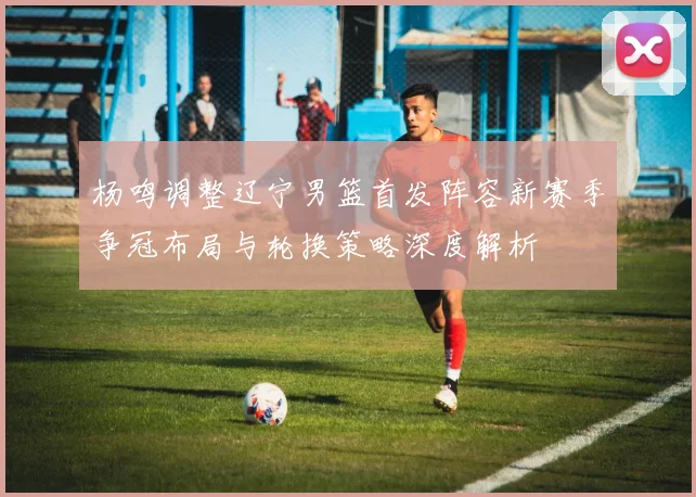 杨鸣调整辽宁男篮首发阵容新赛季争冠布局与轮换策略深度解析