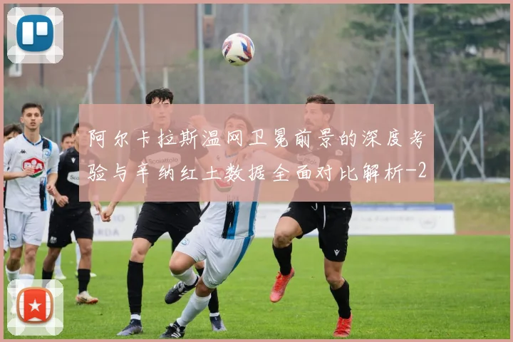 阿尔卡拉斯温网卫冕前景的深度考验与辛纳红土数据全面对比解析