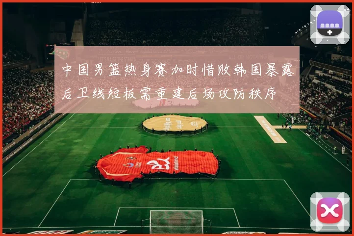 中国男篮热身赛加时惜败韩国暴露后卫线短板需重建后场攻防秩序