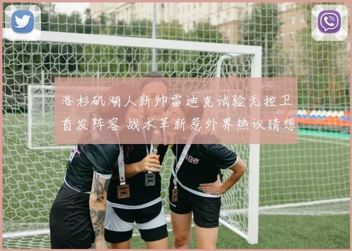洛杉矶湖人新帅雷迪克试验无控卫首发阵容 战术革新惹外界热议猜想