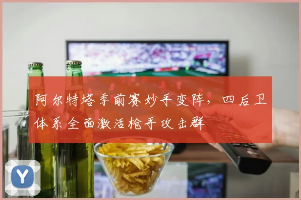 阿尔特塔季前赛妙手变阵，四后卫体系全面激活枪手攻击群
