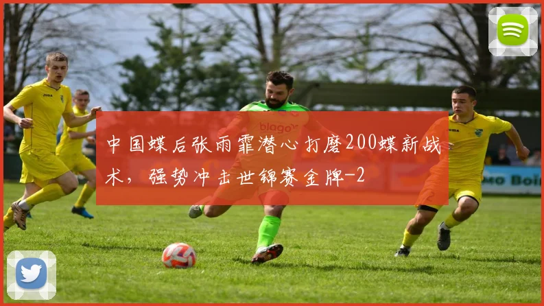 中国蝶后张雨霏潜心打磨200蝶新战术,强势冲击世锦赛金牌