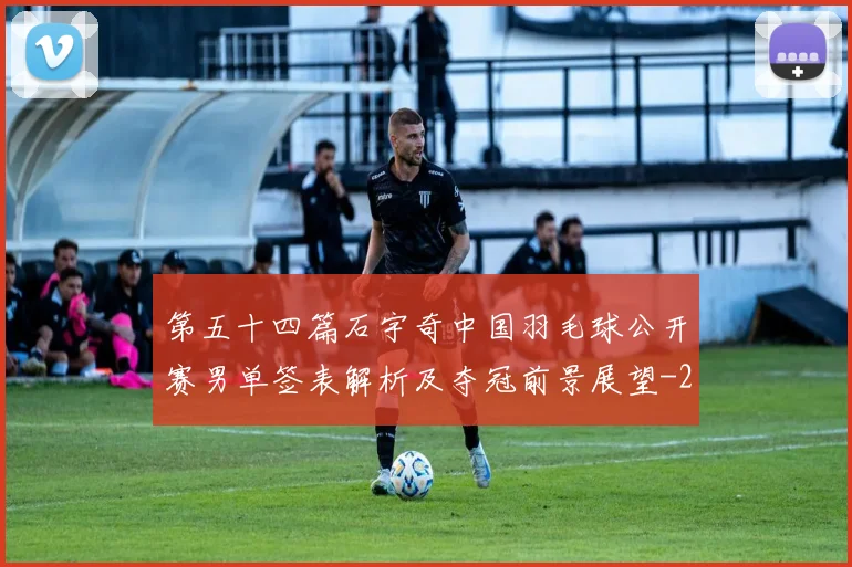 第五十四篇石宇奇中国羽毛球公开赛男单签表解析及夺冠前景展望