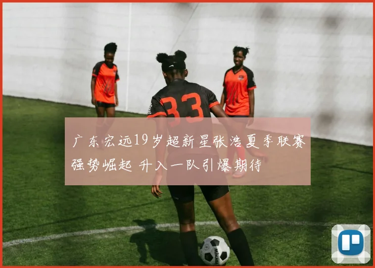 广东宏远19岁超新星张浩夏季联赛强势崛起 升入一队引爆期待