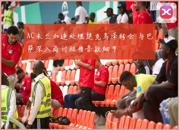 AC米兰加速处理楚克乌泽转会 与巴萨深入商讨租借条款细节
