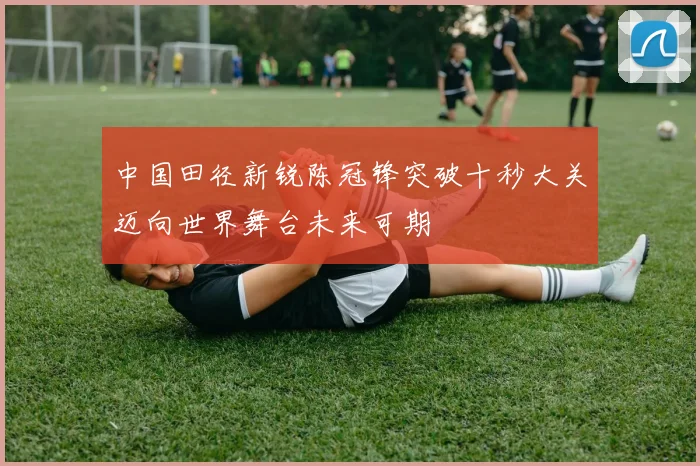 中国田径新锐陈冠锋突破十秒大关迈向世界舞台未来可期