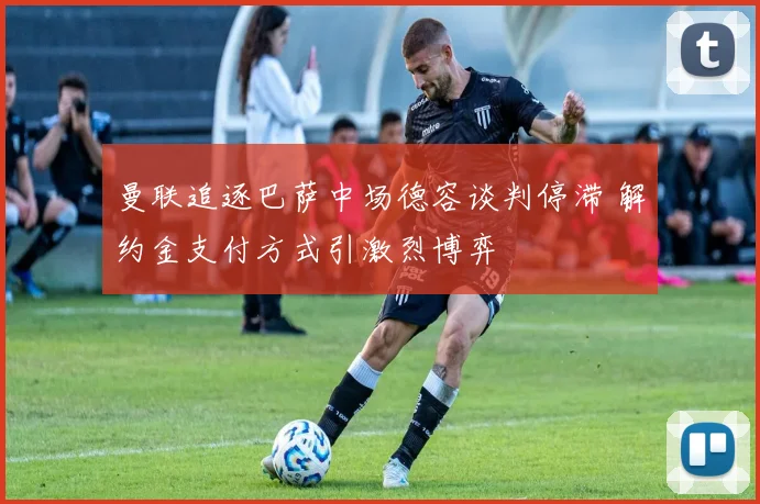 曼联追逐巴萨中场德容谈判停滞 解约金支付方式引激烈博弈
