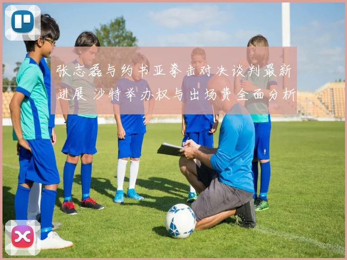 张志磊与约书亚拳击对决谈判最新进展 沙特举办权与出场费全面分析
