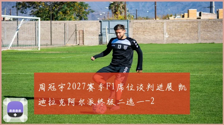 周冠宇2027赛季F1席位谈判进展 凯迪拉克阿尔派终极二选一