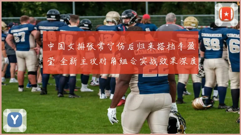 中国女排张常宁伤后归来搭档李盈莹 全新主攻对角组合实战效果深度评估