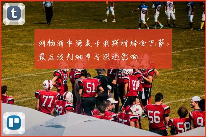 利物浦中场麦卡利斯特转会巴萨，最后谈判细节与深远影响