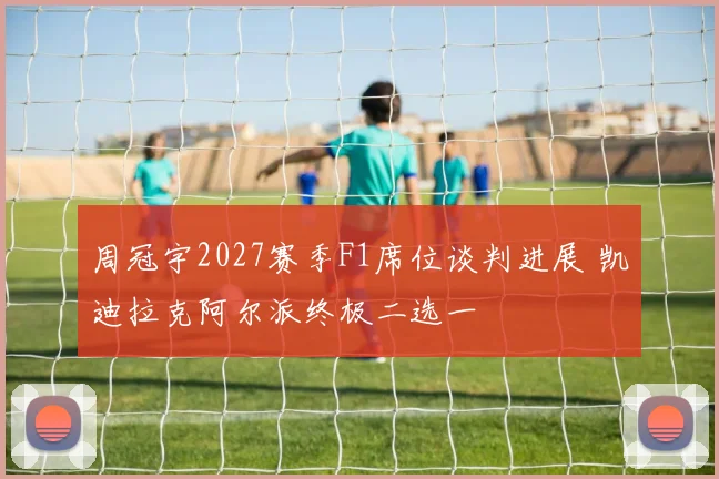 周冠宇2027赛季F1席位谈判进展 凯迪拉克阿尔派终极二选一