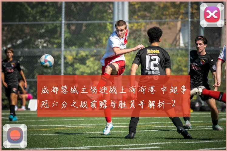 成都蓉城主场迎战上海海港 中超争冠六分之战前瞻与胜负手解析