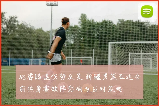 赵睿膝盖伤势反复 新疆男篮亚运会前热身赛缺阵影响与应对策略