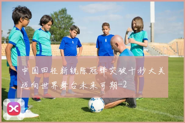 中国田径新锐陈冠锋突破十秒大关迈向世界舞台未来可期