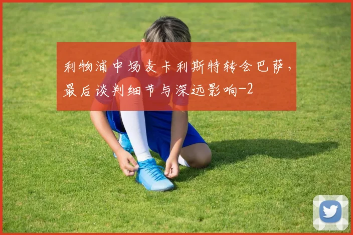 利物浦中场麦卡利斯特转会巴萨，最后谈判细节与深远影响