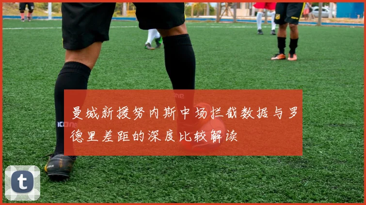 曼城新援努内斯中场拦截数据与罗德里差距的深度比较解读