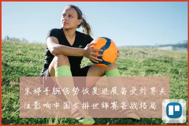 朱婷手腕伤势恢复进展备受外界关注影响中国女排世锦赛备战格局
