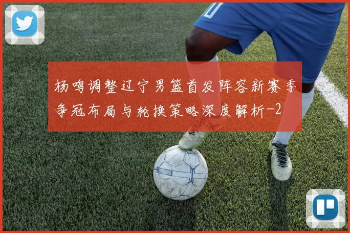 杨鸣调整辽宁男篮首发阵容新赛季争冠布局与轮换策略深度解析