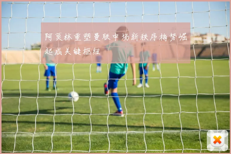 阿莫林重塑曼联中场新秩序梅努崛起成关键枢纽