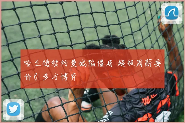 哈兰德续约曼城陷僵局 超级周薪要价引多方博弈