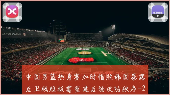 中国男篮热身赛加时惜败韩国暴露后卫线短板需重建后场攻防秩序