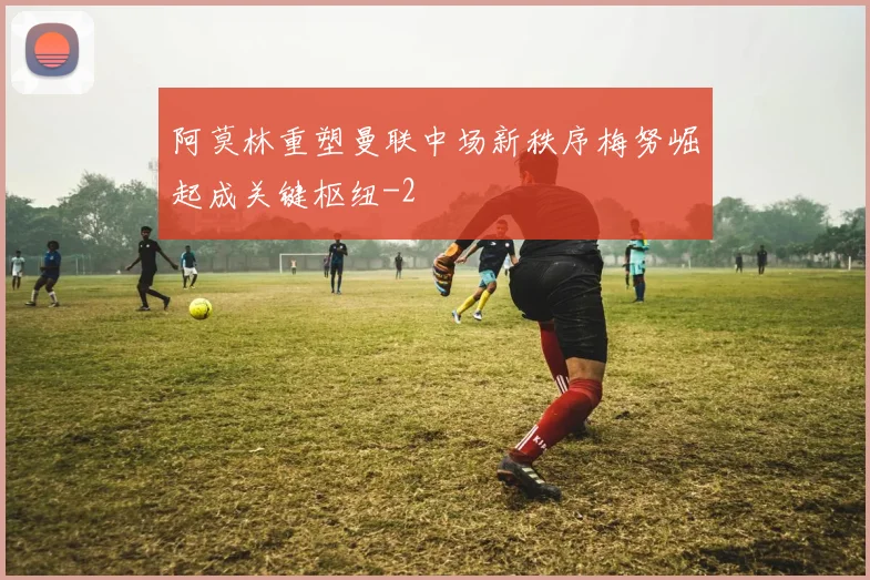 阿莫林重塑曼联中场新秩序梅努崛起成关键枢纽