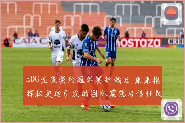 EDG无畏契约冠军赛折戟后 康康指挥权更迭引发的团队震荡与信任裂痕