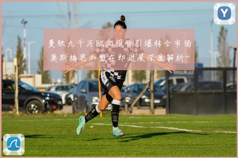 曼联九千万欧元报价引爆转会市场 奥斯梅恩加盟在即进展深度解析