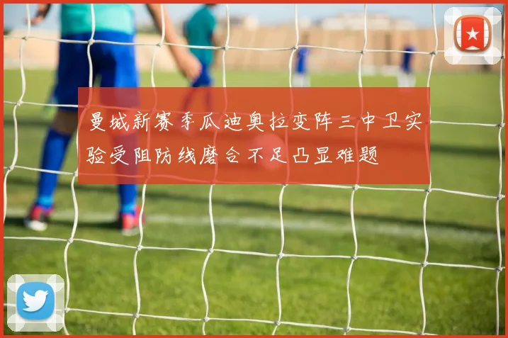 曼城新赛季瓜迪奥拉变阵三中卫实验受阻防线磨合不足凸显难题