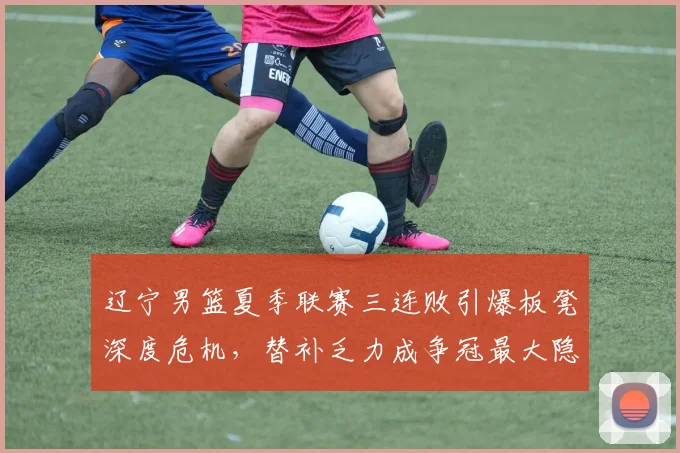辽宁男篮夏季联赛三连败引爆板凳深度危机，替补乏力成争冠最大隐患