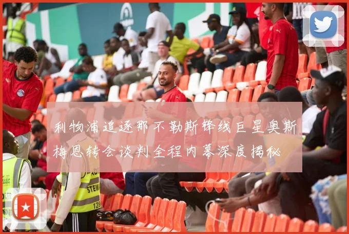 利物浦追逐那不勒斯锋线巨星奥斯梅恩转会谈判全程内幕深度揭秘