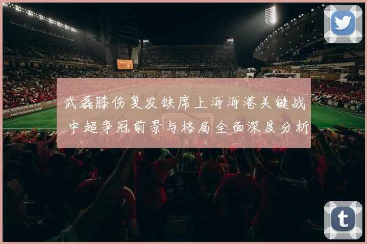 武磊膝伤复发缺席上海海港关键战 中超争冠前景与格局全面深度分析