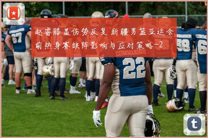 赵睿膝盖伤势反复 新疆男篮亚运会前热身赛缺阵影响与应对策略