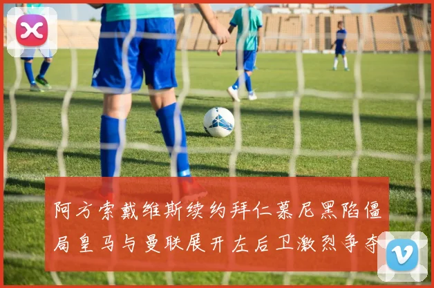 阿方索戴维斯续约拜仁慕尼黑陷僵局皇马与曼联展开左后卫激烈争夺战