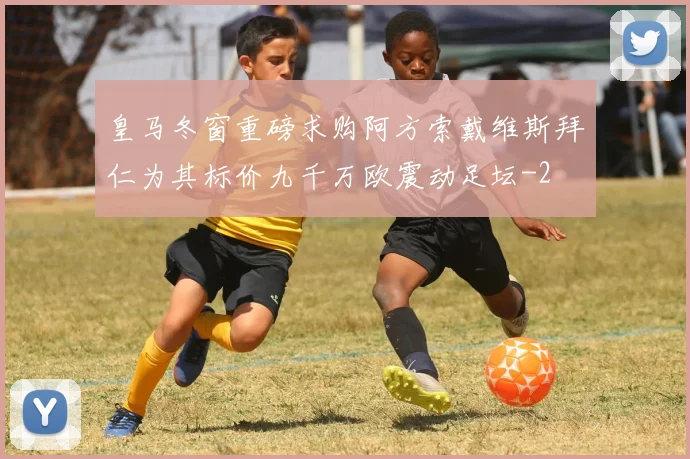 皇马冬窗重磅求购阿方索戴维斯拜仁为其标价九千万欧震动足坛