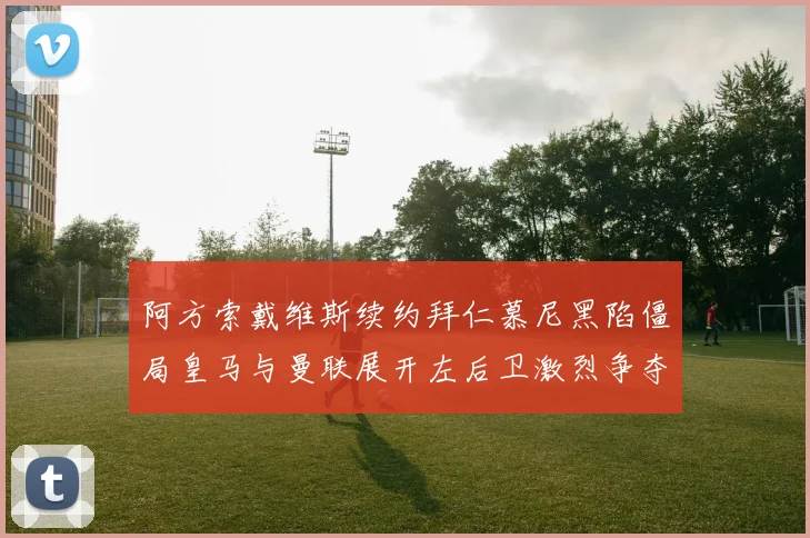 阿方索戴维斯续约拜仁慕尼黑陷僵局皇马与曼联展开左后卫激烈争夺战
